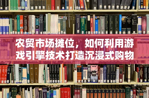 农贸市场摊位，如何利用游戏引擎技术打造沉浸式购物体验？
