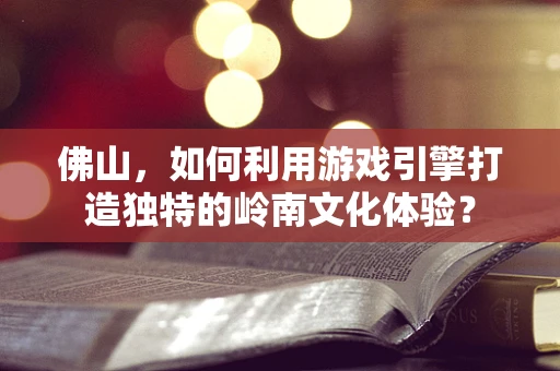 佛山，如何利用游戏引擎打造独特的岭南文化体验？