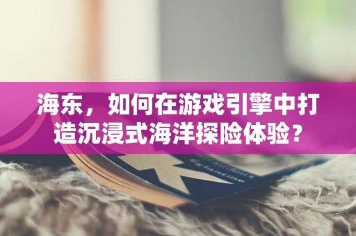 海东，如何在游戏引擎中打造沉浸式海洋探险体验？