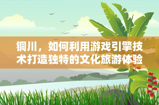铜川，如何利用游戏引擎技术打造独特的文化旅游体验？