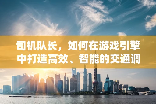 司机队长，如何在游戏引擎中打造高效、智能的交通调度系统？