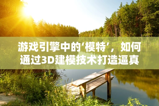 游戏引擎中的‘模特’，如何通过3D建模技术打造逼真角色？