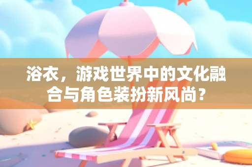 浴衣，游戏世界中的文化融合与角色装扮新风尚？