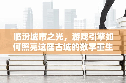 临汾城市之光，游戏引擎如何照亮这座古城的数字重生？