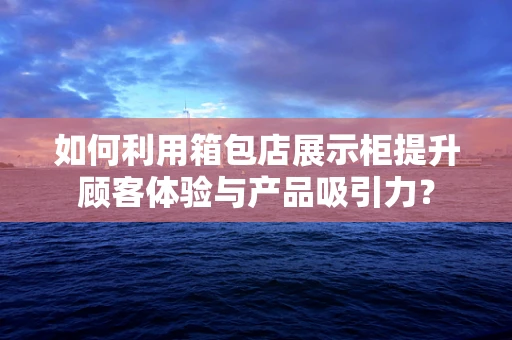 如何利用箱包店展示柜提升顾客体验与产品吸引力？