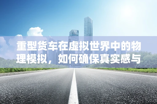 重型货车在虚拟世界中的物理模拟，如何确保真实感与性能的平衡？