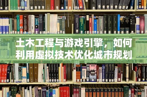 土木工程与游戏引擎，如何利用虚拟技术优化城市规划与建设？