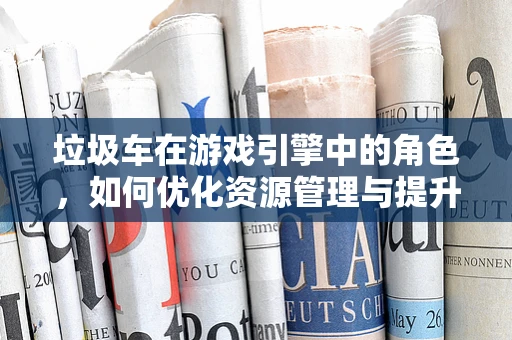 垃圾车在游戏引擎中的角色，如何优化资源管理与提升游戏体验？