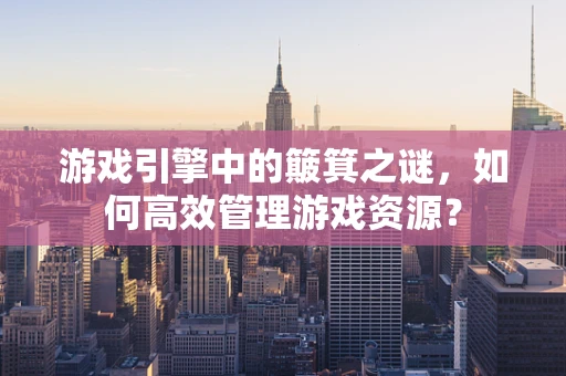 游戏引擎中的簸箕之谜，如何高效管理游戏资源？
