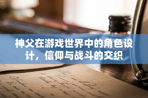 神父在游戏世界中的角色设计，信仰与战斗的交织