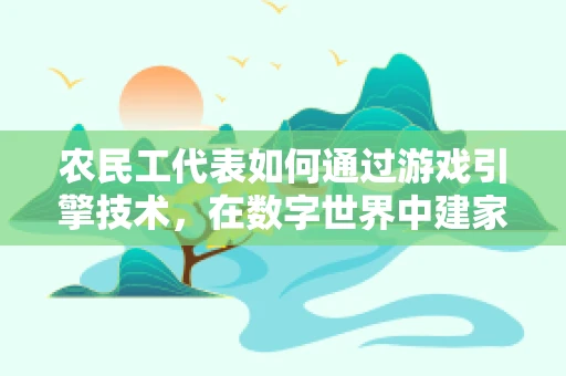 农民工代表如何通过游戏引擎技术，在数字世界中建家立业？