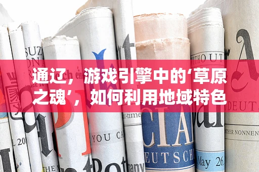 通辽，游戏引擎中的‘草原之魂’，如何利用地域特色打造独特游戏体验？