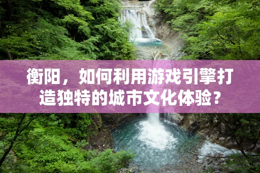 衡阳，如何利用游戏引擎打造独特的城市文化体验？
