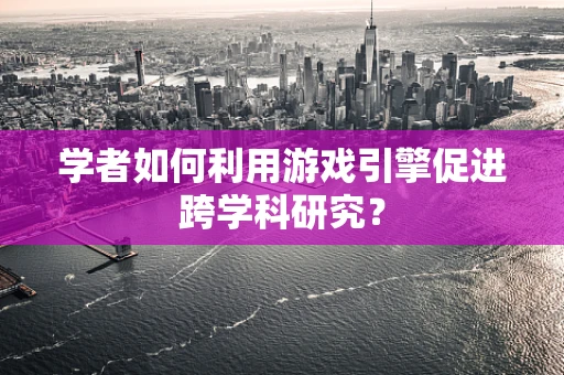 学者如何利用游戏引擎促进跨学科研究？