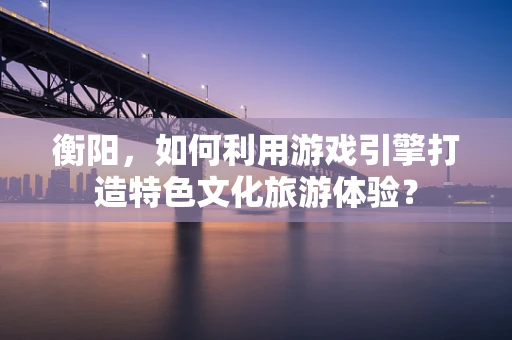 衡阳，如何利用游戏引擎打造特色文化旅游体验？