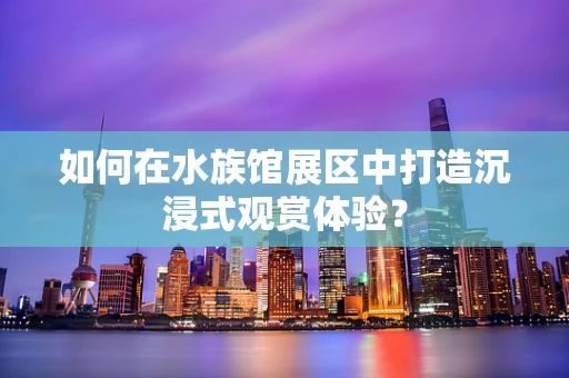 如何在水族馆展区中打造沉浸式观赏体验？