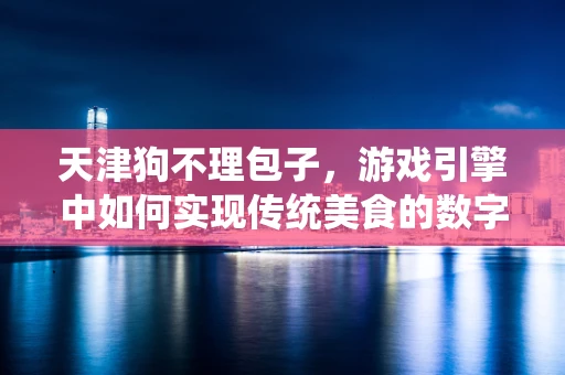天津狗不理包子，游戏引擎中如何实现传统美食的数字化复刻？