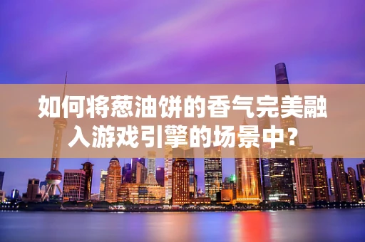 如何将葱油饼的香气完美融入游戏引擎的场景中？