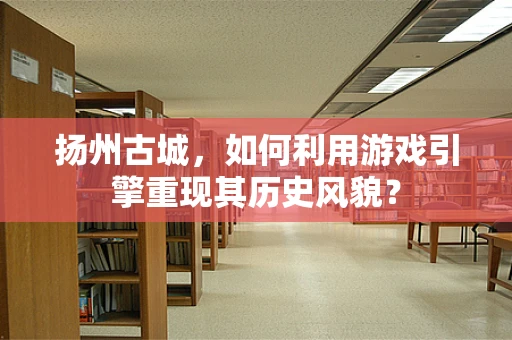 扬州古城，如何利用游戏引擎重现其历史风貌？