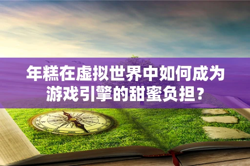 年糕在虚拟世界中如何成为游戏引擎的甜蜜负担？