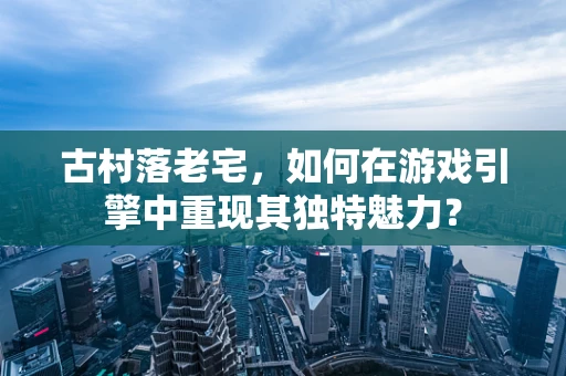 古村落老宅，如何在游戏引擎中重现其独特魅力？
