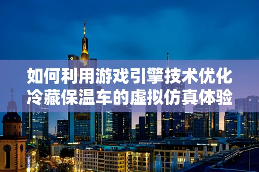如何利用游戏引擎技术优化冷藏保温车的虚拟仿真体验？