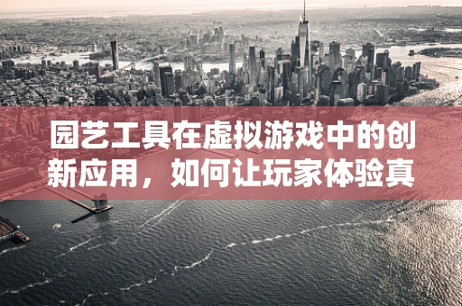 园艺工具在虚拟游戏中的创新应用，如何让玩家体验真实的劳作乐趣？