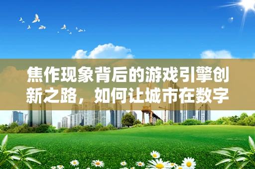 焦作现象背后的游戏引擎创新之路，如何让城市在数字世界中‘活’起来？