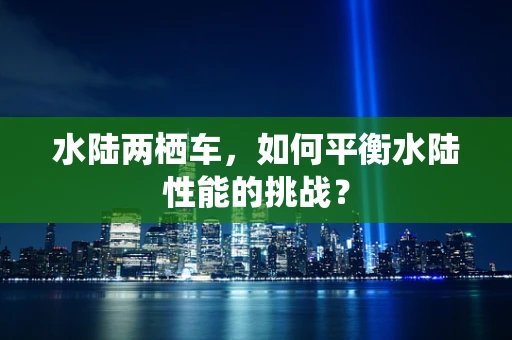 水陆两栖车，如何平衡水陆性能的挑战？
