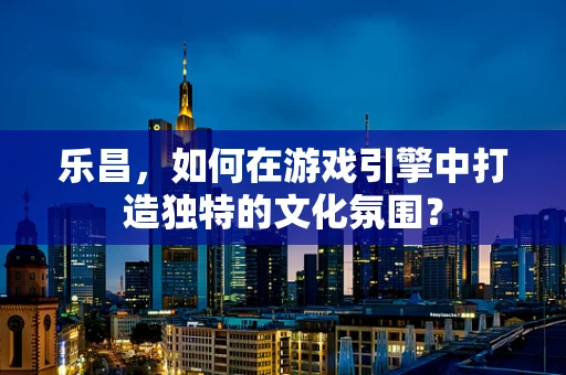 乐昌，如何在游戏引擎中打造独特的文化氛围？