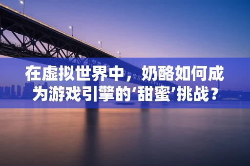 在虚拟世界中，奶酪如何成为游戏引擎的‘甜蜜’挑战？
