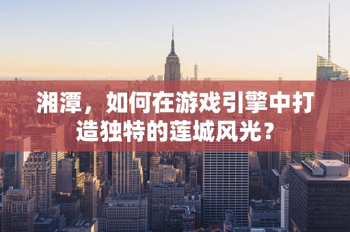 湘潭，如何在游戏引擎中打造独特的莲城风光？