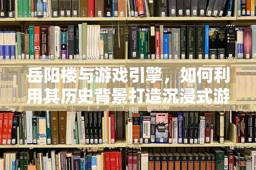 岳阳楼与游戏引擎，如何利用其历史背景打造沉浸式游戏体验？