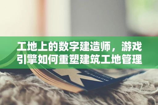 工地上的数字建造师，游戏引擎如何重塑建筑工地管理？