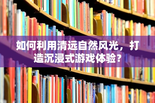 如何利用清远自然风光，打造沉浸式游戏体验？