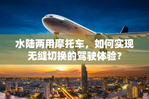 水陆两用摩托车，如何实现无缝切换的驾驶体验？