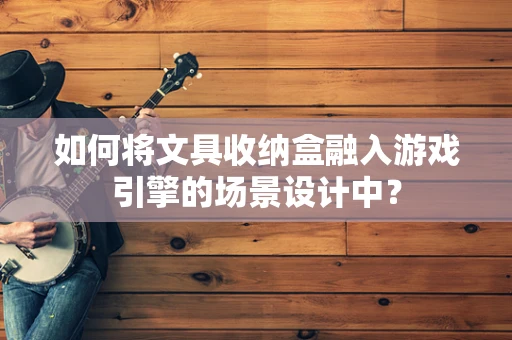 如何将文具收纳盒融入游戏引擎的场景设计中？