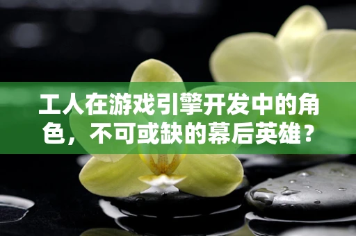 工人在游戏引擎开发中的角色，不可或缺的幕后英雄？