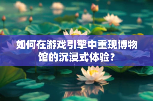 如何在游戏引擎中重现博物馆的沉浸式体验？