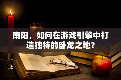 南阳，如何在游戏引擎中打造独特的卧龙之地？