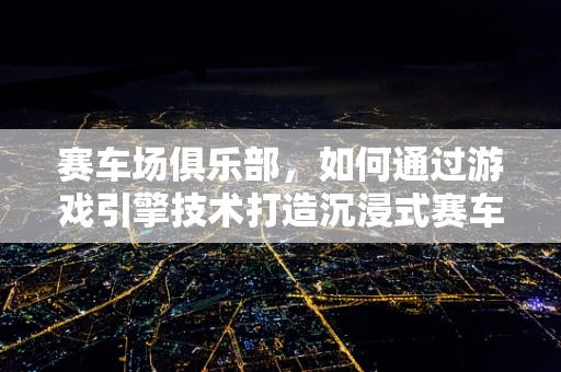 赛车场俱乐部，如何通过游戏引擎技术打造沉浸式赛车体验？