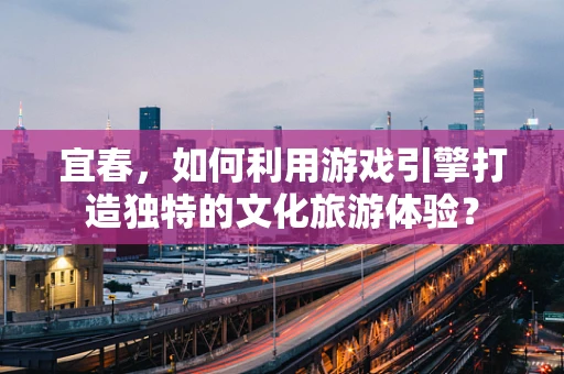 宜春，如何利用游戏引擎打造独特的文化旅游体验？