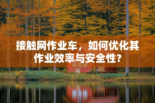 接触网作业车，如何优化其作业效率与安全性？