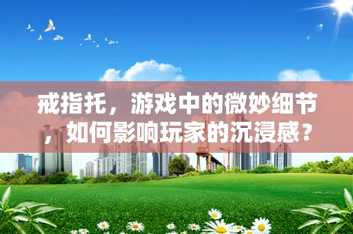戒指托，游戏中的微妙细节，如何影响玩家的沉浸感？