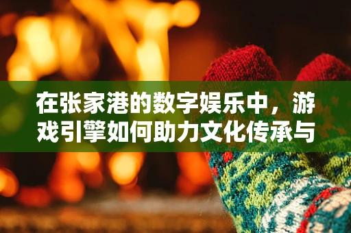在张家港的数字娱乐中，游戏引擎如何助力文化传承与创新？