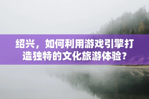 绍兴，如何利用游戏引擎打造独特的文化旅游体验？