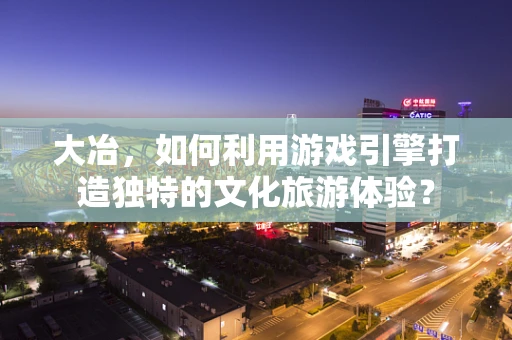 大冶，如何利用游戏引擎打造独特的文化旅游体验？