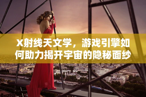 X射线天文学，游戏引擎如何助力揭开宇宙的隐秘面纱？