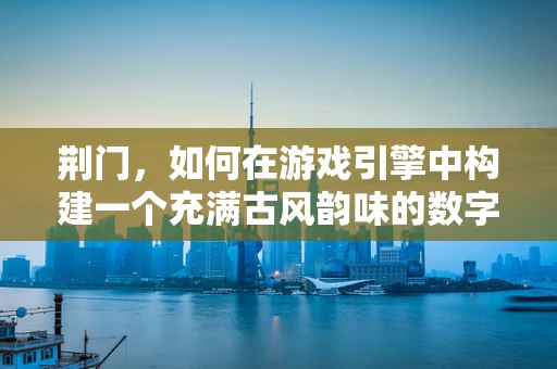 荆门，如何在游戏引擎中构建一个充满古风韵味的数字古城？