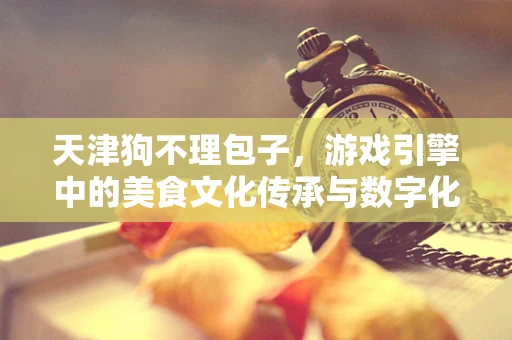 天津狗不理包子，游戏引擎中的美食文化传承与数字化挑战